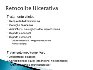 Tratamento clínico
 Reposição hidroeletrolítica
 Correção da anemia
 Antibióticos: aminoglicosídeo, ciprofloxacina
 Suporte emocional
 Suporte nutricional
◦ Dieta não restritiva :100g proteínas por dia
◦ Nutrição enteral
Tratamento medicamentoso
 Antidiarréico: opiáceos
 Corticoide: fase aguda (prednisona, hidrocortisona)
 Antiinflamatório e imunossupressor
 
