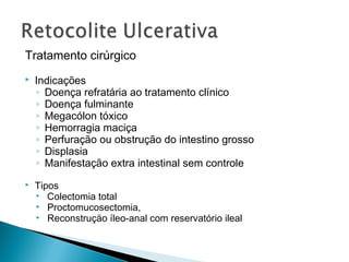 Tratamento cirúrgico
 Indicações
◦ Doença refratária ao tratamento clínico
◦ Doença fulminante
◦ Megacólon tóxico
◦ Hemorragia maciça
◦ Perfuração ou obstrução do intestino grosso
◦ Displasia
◦ Manifestação extra intestinal sem controle
 Tipos
• Colectomia total
• Proctomucosectomia,
• Reconstruçäo íleo-anal com reservatório ileal
 