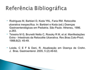  Rodrigues M, Barbieri D, Koda YKL, Faria RM. Retocolite
ulcerativa inespecífica. In: Barbieri e Koda (ed.) Doenças
Gastroenterológicas em Pediatria. São Paulo: Atheneu, 1996.
p.283.
 Teixeira M G, Brunetti Netto C, Rosoky R M, et al. Manifestações
Extra - Intestinais da Retocolite Ulcerativa. Rev.Bras.Colo-Proct.
1988;8(2): 45-49.
 Loiola, C E F & Dani, R. Atualização em Doença de Crohn.
J. Bras. Gastroenterol. 2005, 5 (2):49-62.
 