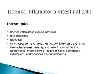 Introdução
 Doença inflamatória crônica intestinal,
 Não infecciosa,
 Idiopática,
 Inclui: Retocolite Ulcerativa (RCUI), Doença de Crohn,
 Colite indeterminada: quando não é possível fazer a
classificação, mesmo com os dados clínicos, laboratoriais,
radiológicos, endoscópicos e histopatológicos.
 