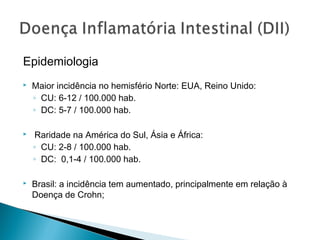 Epidemiologia
 Maior incidência no hemisfério Norte: EUA, Reino Unido:
◦ CU: 6-12 / 100.000 hab.
◦ DC: 5-7 / 100.000 hab.
 Raridade na América do Sul, Ásia e África:
◦ CU: 2-8 / 100.000 hab.
◦ DC: 0,1-4 / 100.000 hab.
 Brasil: a incidência tem aumentado, principalmente em relação à
Doença de Crohn;
 