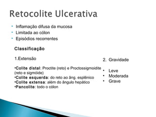  Inflamação difusa da mucosa
 Limitada ao cólon
 Episódios recorrentes
Classificação
1.Extensão
•Colite distal: Proctite (reto) e Proctossigmoidite
(reto e sigmóide)
•Colite esquerda: do reto ao âng. esplênico
•Colite extensa: além do ângulo hepático
•Pancolite: todo o cólon
2. Gravidade
• Leve
• Moderada
• Grave
 
