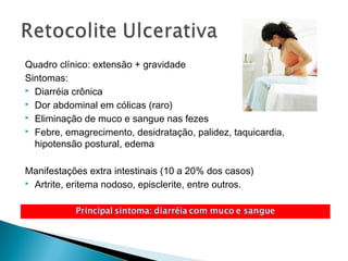 Quadro clínico: extensão + gravidade
Sintomas:
 Diarréia crônica
 Dor abdominal em cólicas (raro)
 Eliminação de muco e sangue nas fezes
 Febre, emagrecimento, desidratação, palidez, taquicardia,
hipotensão postural, edema
Manifestações extra intestinais (10 a 20% dos casos)
 Artrite, eritema nodoso, episclerite, entre outros.
 