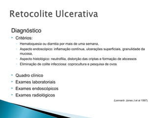 Diagnóstico
 Critérios:
◦ Hematoquesia ou diarréia por mais de uma semana,
◦ Aspecto endoscópico: inflamação contínua, ulcerações superficiais, granulidade da
mucosa,
◦ Aspecto histológico: neutrofilia, distorção das criptas e formação de abcessos
◦ Eliminação de colite infecciosa: coprocultura e pesquisa de ovos
 Quadro clínico
 Exames laboratoriais
 Exames endoscópicos
 Exames radiológicos
(Lennard- Jones J et al 1997)
 