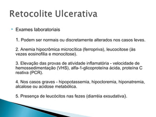  Exames laboratoriais
1. Podem ser normais ou discretamente alterados nos casos leves.
2. Anemia hipocrômica microcítica (ferropriva), leucocitose (às
vezes eosinofilia e monocitose).
3. Elevação das provas de atividade inflamatória - velocidade de
hemossedimentação (VHS), alfa-1-glicoproteína ácida, proteína C
reativa (PCR).
4. Nos casos graves - hipopotassemia, hipocloremia, hiponatremia,
alcalose ou acidose metabólica.
5. Presença de leucócitos nas fezes (diarréia exsudativa).
 