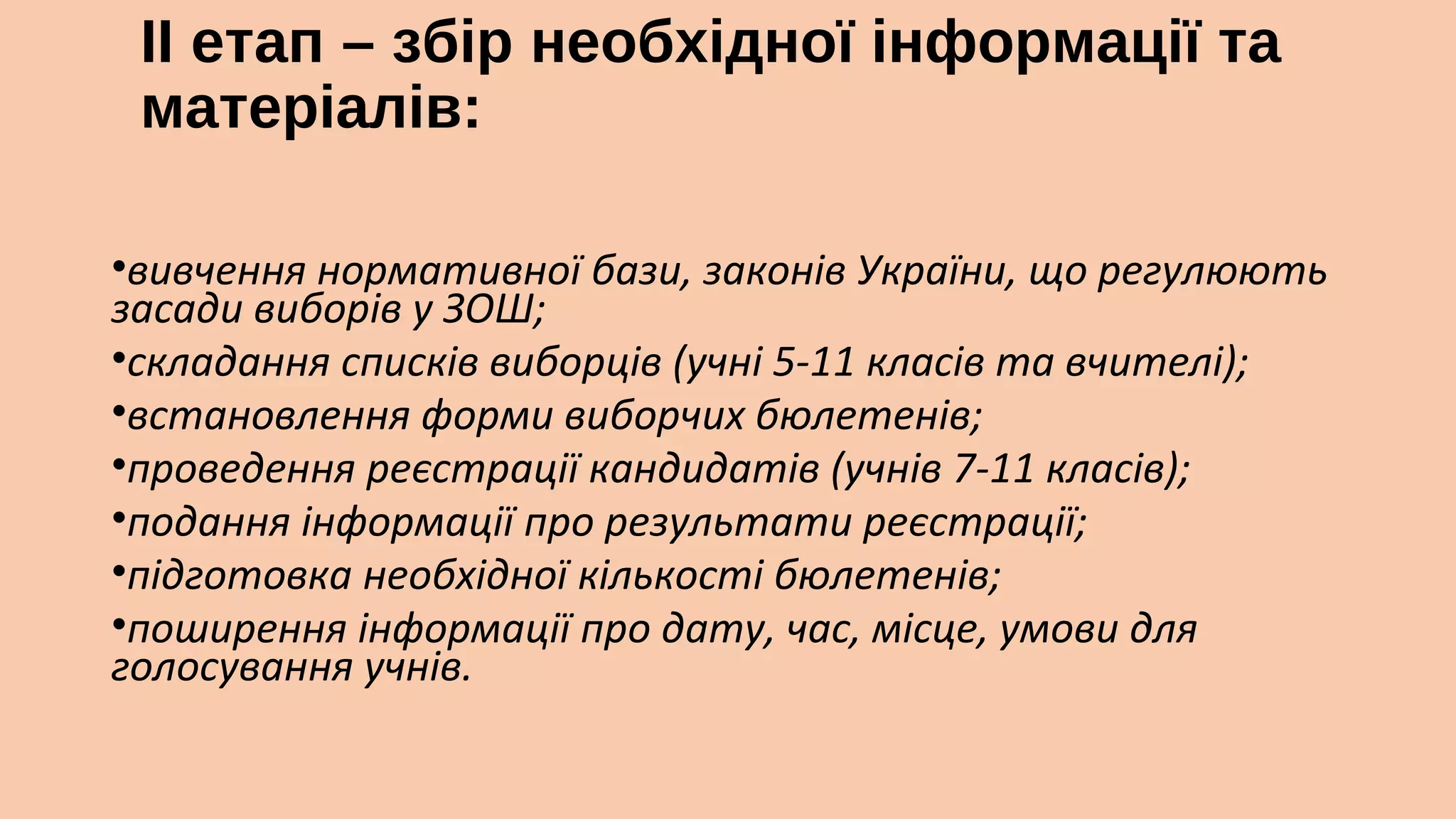 ІІ етап – збір необхідної інформації та
матеріалів:
 

•вивчення нормативної бази, законів України, що регулюють
засади виборів у ЗОШ;
•складання списків виборців (учні 5-11 класів та вчителі);
•встановлення форми виборчих бюлетенів;
•проведення реєстрації кандидатів (учнів 7-11 класів);
•подання інформації про результати реєстрації;
•підготовка необхідної кількості бюлетенів;
•поширення інформації про дату, час, місце, умови для
голосування учнів.

 