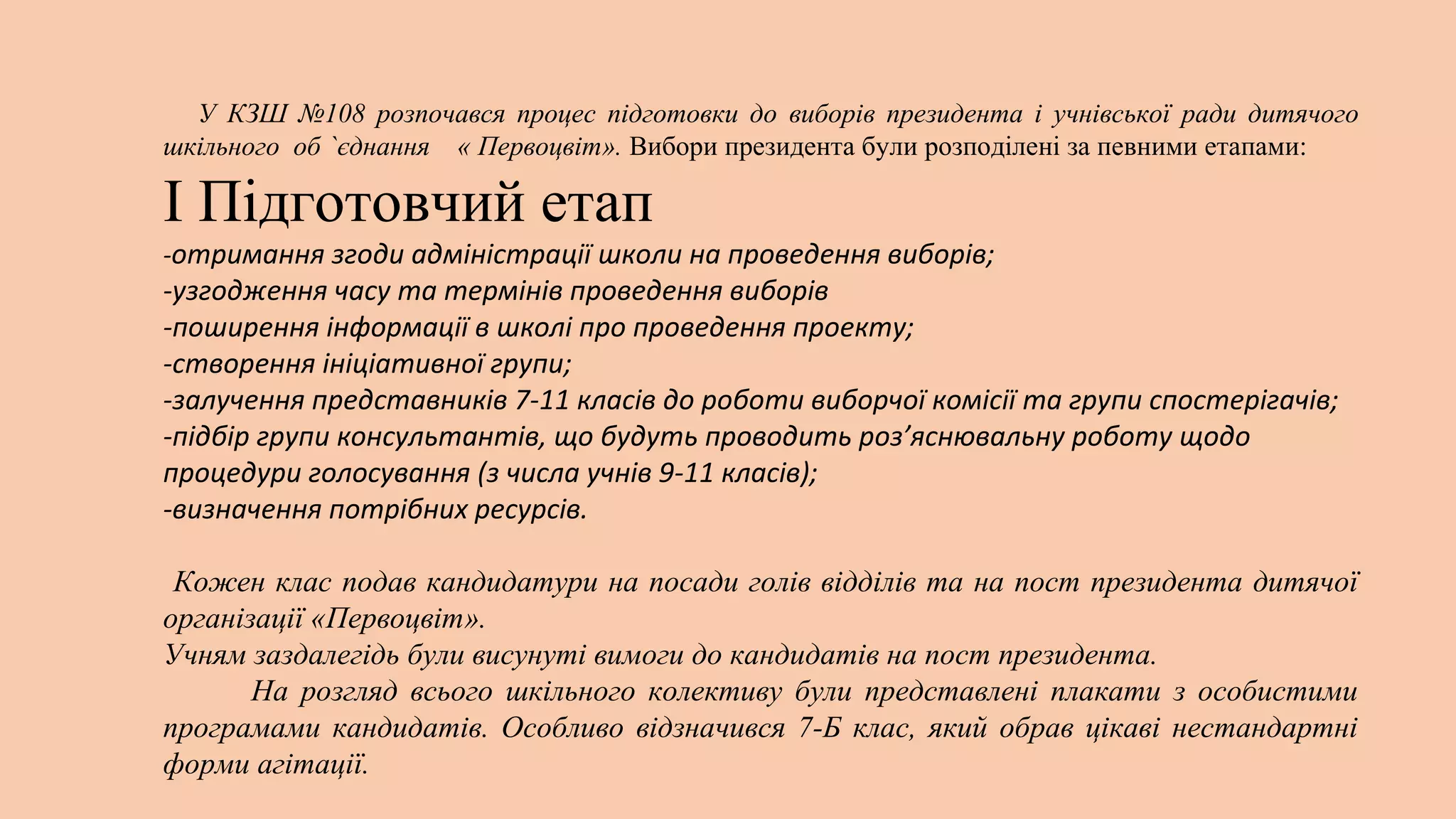 У КЗШ №108 розпочався процес підготовки до виборів президента і учнівської ради дитячого
шкільного об `єднання « Первоцвіт». Вибори президента були розподілені за певними етапами:

І Підготовчий етап
-отримання згоди адміністрації школи на проведення виборів;

-узгодження часу та термінів проведення виборів
-поширення інформації в школі про проведення проекту;
-створення ініціативної групи;
-залучення представників 7-11 класів до роботи виборчої комісії та групи спостерігачів;
-підбір групи консультантів, що будуть проводить роз’яснювальну роботу щодо
процедури голосування (з числа учнів 9-11 класів);
-визначення потрібних ресурсів.
Кожен клас подав кандидатури на посади голів відділів та на пост президента дитячої
організації «Первоцвіт».
Учням заздалегідь були висунуті вимоги до кандидатів на пост президента.
На розгляд всього шкільного колективу були представлені плакати з особистими
програмами кандидатів. Особливо відзначився 7-Б клас, який обрав цікаві нестандартні
форми агітації.

 