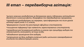ІІІ етап – передвиборча агітація:
•випуск кожним кандидатом за допомогою групи підтримки агітаційного
бюлетеня із власним фото, біографією та передвиборчою програмою;
•проведення кандидатами на перервах, пресінформаціях та після уроків
агітації серед учнів 5-11 класів;
•формування списків та реєстрація офіційних спостерігачів;
•поширення інформації про наявність зареєстрованих спостерігачів;
•проведення роз’яснювальної роботи в класах про процедуру виборів та
неможливість голосувати за іншу особу;
•обладнання приміщення для виборів;
•запрошення на день виборів учнівської ради шкільного самоврядування
вчителів та адміністрацію школи.

 