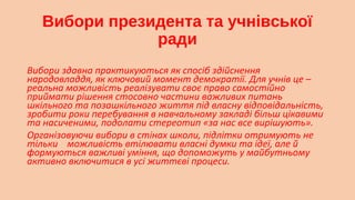 Вибори президента та учнівської
ради
Вибори здавна практикуються як спосіб здійснення
народовладдя, як ключовий момент демократії. Для учнів це –
реальна можливість реалізувати своє право самостійно
приймати рішення стосовно частини важливих питань
шкільного та позашкільного життя під власну відповідальність,
зробити роки перебування в навчальному закладі більш цікавими
та насиченими, подолати стереотип «за нас все вирішують».
Організовуючи вибори в стінах школи, підлітки отримують не
тільки можливість втілювати власні думки та ідеї, але й
формуються важливі уміння, що допоможуть у майбутньому
активно включитися в усі життєві процеси.


 