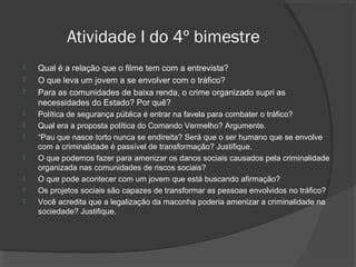 Atividade I do 4º bimestre 
 Qual é a relação que o filme tem com a entrevista? 
 O que leva um jovem a se envolver com o tráfico? 
 Para as comunidades de baixa renda, o crime organizado supri as 
necessidades do Estado? Por quê? 
 Política de segurança pública é entrar na favela para combater o tráfico? 
 Qual era a proposta política do Comando Vermelho? Argumente. 
 “Pau que nasce torto nunca se endireita? Será que o ser humano que se envolve 
com a criminalidade é passível de transformação? Justifique. 
 O que podemos fazer para amenizar os danos sociais causados pela criminalidade 
organizada nas comunidades de riscos sociais? 
 O que pode acontecer com um jovem que está buscando afirmação? 
 Os projetos sociais são capazes de transformar as pessoas envolvidos no tráfico? 
 Você acredita que a legalização da maconha poderia amenizar a criminalidade na 
sociedade? Justifique. 
