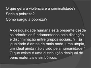 O que gera a violência e a criminalidade? 
Seria a pobreza? 
Como surgiu a pobreza? 
A desigualdade humana está presente desde 
os primórdios fundamentados pela distinção 
e discriminação entre grupos sociais. “(...)a 
igualdade é antes de mais nada, uma utopia, 
um ideal ainda não vivido pela humanidade.” 
O que existe é uma distribuição desigual de 
bens materiais e simbólicos. 
 