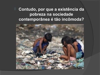  Contudo, por que a existência da 
pobreza na sociedade 
contemporânea é tão incômoda? 
 