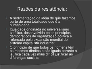 Razões da resistência: 
 A sedimentação da idéia de que fazemos 
parte de uma totalidade que é a 
humanidade; 
 Igualdade originada no universalismo 
católico, desenvolvida pelos princípios 
democráticos de organização política e 
reforçada pela expansão mundial do 
sistema capitalista industrial; 
 O princípio de que todos os homens têm 
os mesmos direitos e são iguais perante a 
lei, fica cada vez mais difícil justificar as 
diferenças sociais; 
 