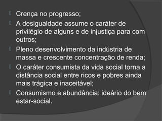  Crença no progresso; 
 A desigualdade assume o caráter de 
privilégio de alguns e de injustiça para com 
outros; 
 Pleno desenvolvimento da indústria de 
massa e crescente concentração de renda; 
 O caráter consumista da vida social torna a 
distância social entre ricos e pobres ainda 
mais trágica e inaceitável; 
 Consumismo e abundância: ideário do bem 
estar-social. 
 
