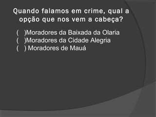 Quando falamos em crime, qual a 
opção que nos vem a cabeça? 
( )Moradores da Baixada da Olaria 
( )Moradores da Cidade Alegria 
( ) Moradores de Mauá 
 