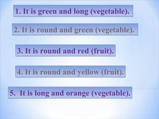 1. It is green and long (vegetable).1. It is green and long (vegetable).
2. It is round and green (vegetable).2. It is round and green (vegetable).
3. It is round and red (fruit).3. It is round and red (fruit).
4. It is round and yellow (fruit).4. It is round and yellow (fruit).
5. It is long and orange (vegetable).5. It is long and orange (vegetable).
 