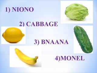 1) NIONO
2) CABBAGE
3) BNAANA
4)MONEL
 