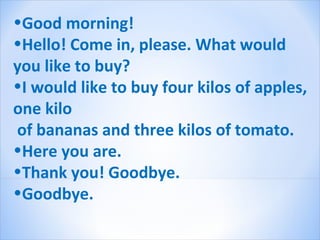 •Good morning!
•Hello! Come in, please. What would
you like to buy?
•I would like to buy four kilos of apples,
one kilo
of bananas and three kilos of tomato.
•Here you are.
•Thank you! Goodbye.
•Goodbye.
 