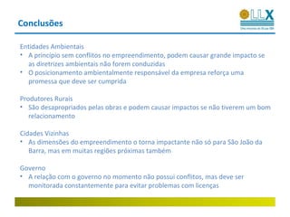 Conclusões

Entidades Ambientais
• A princípio sem conflitos no empreendimento, podem causar grande impacto se
  as diretrizes ambientais não forem conduzidas
• O posicionamento ambientalmente responsável da empresa reforça uma
  promessa que deve ser cumprida

Produtores Rurais
• São desapropriados pelas obras e podem causar impactos se não tiverem um bom
   relacionamento

Cidades Vizinhas
• As dimensões do empreendimento o torna impactante não só para São João da
   Barra, mas em muitas regiões próximas também

Governo
• A relação com o governo no momento não possui conflitos, mas deve ser
  monitorada constantemente para evitar problemas com licenças
 