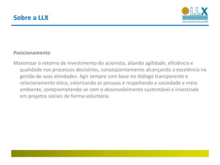 Sobre a LLX



Posicionamento
Maximizar o retorno de investimento do acionista, aliando agilidade, eficiência e
  qualidade nos processos decisórios, conseqüentemente alcançando a excelência na
  gestão de suas atividades. Agir sempre com base no diálogo transparente e
  relacionamento ético, valorizando as pessoas e respeitando a sociedade e meio
  ambiente, comprometendo-se com o desenvolvimento sustentável e investindo
  em projetos sociais de forma voluntária.
 