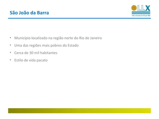 São João da Barra



• Município localizado na região norte do Rio de Janeiro
• Uma das regiões mais pobres do Estado
• Cerca de 30 mil habitantes
• Estilo de vida pacato
 