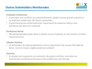 Outros Stakeholders Monitorados

Entidades Ambientais
• A princípio sem conflitos no empreendimento, podem causar grande impacto se
  as diretrizes ambientais não forem conduzidas
• O posicionamento ambientalmente responsável da empresa reforça uma
  promessa que deve ser cumprida

Produtores Rurais
• São desapropriados pelas obras e podem causar impactos se não tiverem um bom
   relacionamento

Cidades Vizinhas
• As dimensões do empreendimento o torna impactante não só para São João da
   Barra, mas em muitas regiões próximas também

Governo
• A relação com o governo no momento não possui conflitos, mas deve ser
  monitorada constantemente para evitar problemas com licenças
 