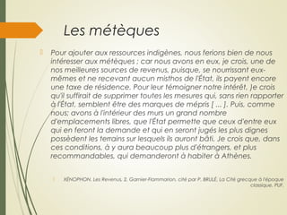 Les métèques
 Pour ajouter aux ressources indigènes, nous ferions bien de nous
intéresser aux métèques ; car nous avons en eux, je crois, une de
nos meilleures sources de revenus, puisque, se nourrissant eux-
mêmes et ne recevant aucun misthos de l'État, ils payent encore
une taxe de résidence. Pour leur témoigner notre intérêt, )e crois
qu'il suffirait de supprimer toutes les mesures qui, sans rien rapporter
à l'État, semblent être des marques de mépris [ ... ]. Puis, comme
nous; avons à l'intérieur des murs un grand nombre
d'emplacements libres, que l'État permette que ceux d'entre eux
qui en feront la demande et qui en seront jugés les plus dignes
possèdent les terrains sur lesquels ils auront bâti. Je crois que, dans
ces conditions, à y aura beaucoup plus d'étrangers, et plus
recommandables, qui demanderont à habiter à Athènes.
 XÉNOPHON, Les Revenus, 2, Garnier-Flammarion, cité par P. BRULÉ, La Cité grecque à l'époque
classique, PUF.
 