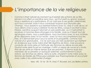 L’importance de la vie religieuse
 Comme il était naturel du moment qu'il existait des enfants de sa fille,
jamais il n'a offert un sacrifice sans nous ; qu'il fut petit ou grand, toujours
nous y assistions et y participions. Et ce n'est pas à ces seules cérémonies
qu'il nous conviait; mais il nous conduisait toujours aux Dionysies des
champs ; nous assistions aux représentations avec lui, assis à coté de lui, et
nous allions chez lui pour célébrer toutes les fêtes. Lorsqu'il sacrifiait à Zeus
Ktesios, sacrifice auquel il donnait un soin particulier, ou il n'admettait ni
esclaves ni hommes libres étrangers à la famille, mais ou il faisait tout de
ses propres mains, nous y participions, nous touchions avec lui aux victimes
et les déposions avec lui sur l'autel ; avec lui nous accomplissions tous les
rites, et il demandait pour nous la santé et la prospérité, comme il est
naturel d'un grand-père... Ce ne sont pas ces faits seulement qui mettent
en évidence que notre mère était fille légitime de Kiron, mais encore la
conduite de notre père et l'attitude des femmes du dème envers elle.
Quand notre père la prit en mariage, il offrit un repas de noces et y invita
trois de ses amis en même temps que ses proches ; il donna aussi aux
membres de sa phratrie un banquet solennel, conformément à leurs
statuts. Les femmes du dème, dans la suite, choisirent notre mère avec la
femme de Dioklès de Pithos pour présider aux Thesmophories et accomplir
avec celle-ci les cérémonies d'usage."
 Isee, VlII, 15-16; 18-19, trad. P. Roussel, ed. Les Belles Lettres.
 