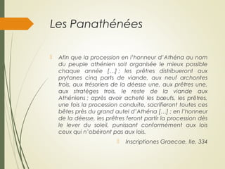 Les Panathénées
 Afin que la procession en l’honneur d’Athéna au nom
du peuple athénien soit organisée le mieux possible
chaque année […] ; les prêtres distribueront aux
prytanes cinq parts de viande, aux neuf archontes
trois, aux trésoriers de la déesse une, aux prêtres une,
aux stratèges trois, le reste de la viande aux
Athéniens ; après avoir acheté les bœufs, les prêtres,
une fois la procession conduite, sacrifieront toutes ces
bêtes près du grand autel d’Athéna […] ; en l’honneur
de la déesse, les prêtres feront partir la procession dès
le lever du soleil, punissant conformément aux lois
ceux qui n’obéiront pas aux lois.
 Inscriptiones Graecae, IIe, 334
 
