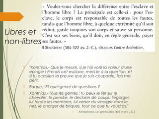 Libres et
non-libres
 "Xanthias.- Que je meure, si je t'ai volé la valeur d'une
épingle ! Prends cet esclave, mets le à la question, et
si tu acquiers la preuve que je suis coupable, fais moi
périr.
 Eaque.- Et quel genre de questions ?
 Xanthias.- Tous les genres ; tu peux le lier sur le
chevalet, le pendre, le déchirer de coups, l'égorger,
lui tordre les membres, lui verser du vinaigre dans le
nez, le charger de briques, tout ce que tu voudras."
 Aristophane, Les grenouilles (405 avant J.C.)
 