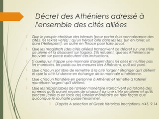 Décret des Athéniens adressé à
l'ensemble des cités alliées
 Que le peuple choisisse des hérauts [pour porter à la connaissance des
cités, les textes votés] ; qu'un héraut aille dans les îles, [un en Ionie; un
dans l'Hellespont], un autre en Thrace pour faire savoir:
 Que les magistrats (des cités alliées) transcrivent ce décret sur une stèle
de pierre et la déposent sur l'agora. S'ils refusent, que les Athéniens se
trouvant sur place exécutent ces instructions.
 Si quelqu'un frappe une monnaie d'argent dans les cités et n'utilise pas
les monnaies, les poids ou les mesures des Athéniens, qu'il soit puni.
 Que chacun soit libre de remettre à la cité l'argent étranger qu'il détient
et que la cité lui donne en échange de la monnaie athénienne.
 Que chacun transfère en personne à Athènes et remette à l'atelier
monétaire l'argent qu'il détient.
 Que les responsables de l'atelier monétaire transcrivent [la totalité des
sommes qu'ils auront reçues de chacun] sur une stèle de pierre et qu'ils
placent [celle ci en face de] l'atelier monétaire de telle façon que
quiconque le souhaite puisse l'examiner.
 D'après A selection of Greek Historical Inscriptions, n'45, 9 14
 
