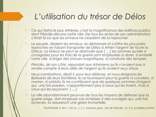 L’utilisation du trésor de Délos
 Ce qui flatta le plus Athènes, c'est la magnificence des édifices publics
dont Périclès décora cette ville. De tous les actes de son administration,
c'était là ce que les envieux ne cessaient de lui reprocher.
 Le peuple, disaient les envieux, se déshonore et s'attire les plus justes
reproches en faisant transporter de Délos à Athèn l'argent de toute la
Grèce. La Grèce ne peut se dissimuler que [ ... ] les sommes qu'elle a
consignées pour les frais de la guerre sont employées à dorer, à embellir
notre ville, à ériger des statues magnifiques, à construire des temples.
 Périclès, de son côté, répondait aux Athéniens qu'ils n'avaient pas à
rendre compte à leurs alliés de l'argent qu'ils avaient reçu d'eux.
 Nous combattons, disait il, pour leur défense, et nous éloignons les
Barbares de leurs frontières; ils ne fournissent pour la guerre ni cavaliers, ni
navires, ni soldats; ils ne contribuent que de quelques sommes d'argent,
qui, une fois payées, n'appartiennent plus à ceux qui les livrent, mais à
ceux qui les reçoivent. [ ... ]
 La ville abondamment pourvue de tous les moyens de défense que la
guerre exige, doit employer ces richesses à des ouvrages qui, une fois
achevés, lui assureront une gloire immortelle.
 PLUTARQUE (v.50 v. 125 av. J. C.), historien grec, Vie de Périclès, 12, 3 5, Les Belles Lettres
 