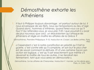 Démosthène exhorte les
Athéniens
 Il faut à Philippe toujours davantage ; et partout autour de lui, il
nous enveloppe de ses filets, nous qui temporisons au lieu d’agir.
Quand donc, hommes d’Athènes, quand ferez-vous ce qu’il
faut ? Qu’attendez-vous, je vous prie ? Eh ! que pourrait-il y avoir
de plus nouveau que ceci, un Macédonien qui attaque les
Athéniens et règle en maître les affaires de la Grèce ?
Démosthènes, Première Philippique, 9-10, traduction M. Croizet, Les Belles Lettres, Paris,
1965.
 « Cependant c’est à notre constitution en priorité qu’il fait la
guerre, c’est contre elle qu’il complote, et son but le plus cher
est de savoir comment la détruire. Et d’une certaine façon son
action est logique, c’est qu’il sait exactement que même s’il
devenait le maître de tous les autres, il ne tiendrait rien
fermement, tant que vous serez en démocratie ».
Démosthène, Sur les affaires de Chersonèse, traduction F. Vannier, Le IVe siècle grec,
Paris, A. Colin, 1967
 