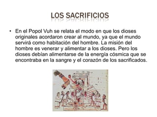 • En el Popol Vuh se relata el modo en que los dioses
originales acordaron crear al mundo, ya que el mundo
servirá como habitación del hombre. La misión del
hombre es venerar y alimentar a los dioses. Pero los
dioses debían alimentarse de la energía cósmica que se
encontraba en la sangre y el corazón de los sacrificados.
 