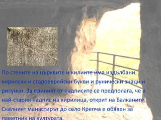 По стените на църквите и килиите има издълбани
кирилски и староеврейски букви и рунически знаци и
рисунки. За единият от надписите се предполага, че е
най-стария надпис на кирилица, открит на Балканите.
Скалният манастирът до село Крепча е обявен за
 