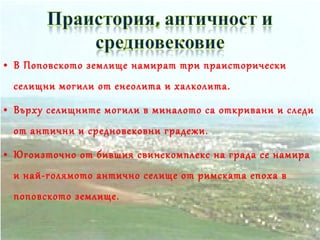 • В Поповското землище намират три праисторически
селищни могили от енеолита и халколита.
• Върху селищните могили в миналото са откривани и следи
от антични и средновековни градежи.
• Югоизточно от бившия свинекомплекс на града се намира
и най-голямото антично селище от римската епоха в
поповското землище.
 