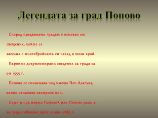 Според преданието градът е основан от
свещеник, който се
заселил с многобройната си челяд в този край.
Първите документирани сведения за града са
от 1555 г.
Попово се споменава под името Поп Алагьоз,
което означава пъстроок поп.
Също и под името Попкьой или Попово село, а
за град е обявено през 10 юни 1883 г.
 
