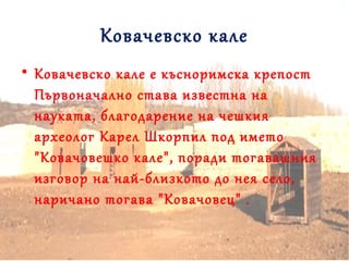 Ковачевско кале
• Ковачевско кале е късноримска крепост
Първоначално става известна на
науката, благодарение на чешкия
археолог Карел Шкорпил под името
"Ковачовешко кале", поради тогавашния
изговор на най-близкото до нея село,
наричано тогава "Ковачовец" .
 