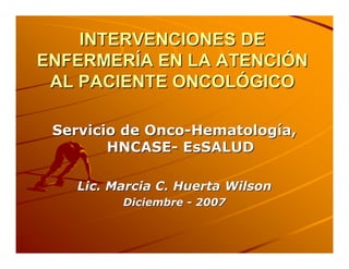 INTERVENCIONES DE
ENFERMERÍA EN LA ATENCIÓN
 AL PACIENTE ONCOLÓGICO

 Servicio de Onco-Hematología,
        HNCASE- EsSALUD

   Lic. Marcia C. Huerta Wilson
         Diciembre - 2007
 