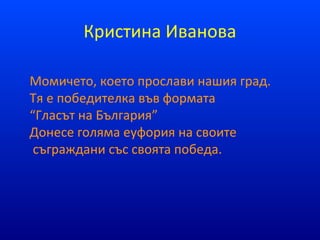 Кристина Иванова
Момичето, което прослави нашия град.
Тя е победителка във формата
“Гласът на България”
Донесе голяма еуфория на своите
съграждани със своята победа.
 