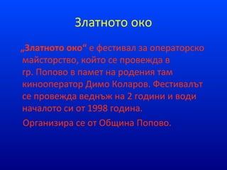Златното око
„Златното око“ е фестивал за операторско
майсторство, който се провежда в
гр. Попово в памет на родения там
кинооператор Димо Коларов. Фестивалът
се провежда веднъж на 2 години и води
началото си от 1998 година.
Организира се от Община Попово.
 