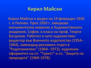 Кирил Майски
Кирил Майски е роден на 19 февруари 1926
г. в Попово. През 1950 г. завършва
монументална живопис в Художествената
академия, София, в класа на проф. Георги
Богданов. Работил е като художествен
редактор във Военното издателство (1954--
1964), завеждащ рекламен отдел в
"Родопаимпекс" (1964--1972), художник
оформител на сп. "Турист" и сп. "Защита на
природата" (1969-1978).
 