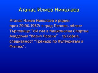 Атанас Илиев Николаев
Атанас Илиев Николаев е роден
през 29.06.1987г в град Попово, област
Търговище.Той учи в Национална Спортна
Академия “Васил Левски” – гр.София,
специалност “Треньор по Културизъм и
Фитнес”.
 