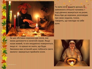 Та мати хоче віддати доньку за
заможного літнього чоловіка. І
тоді дівчина зважується на ризик.
Вона йде до ворожки, розповідає
про свою недолю, плаче,
говорить, що накладе на себе
руки.

За цих обставин ворожка дає зілля, яке
може допомогти в нелегкій справі. Якщо
козак живий, то він неодмінно повернеться,
якщо ні - то краше не знати, що буде.
Закохана має останній шанс побачити свого
милого і зважується прийняти зілля.

 