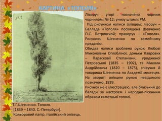 Ліворуч
угорі
позначено
чорним
чорнилом: № 12; унизу штамп: РМ.
Під рисунком написи олівцем: ліворуч –
Баллада «Тополя» посвящена Шевченко
П.С. Петровской; праворуч – «Тополя».
Рисунокъ Шевченко по семейному
преданію.
Обидва написи зроблено рукою Любові
Миколаївни Оглобліної, доньки Лаврових
– Парасковії Степанівни, уродженої
Петровської (1835 – 1902), та Миколи
Андрійовича (1820 – 1875), співучня й
товариша Шевченка по Академії мистецтв.
На звороті олівцем рукою невідомого
позначено: 1839.
Рисунок не є ілюстрацією, але близький до
балади за настроєм і народно-пісенним
образом самотньої тополі.
Т.Г.Шевченко. Тополя.
[1839 – 1840. С.-Петербург].
Кольоровий папір, італійський олівець.

 