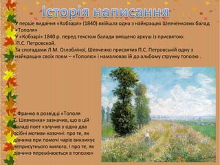 У перше видання «Кобзаря» (1840) ввійшла одна з найкращих Шевченкових балад
«Тополя»
У «Кобзарі» 1840 р. перед текстом балади вміщено аркуш із присвятою:
П.С. Петровской.
За спогадами Л.М. Оглобліної, Шевченко присвятив П.С. Петровській одну з
найкращих своїх поем – «Тополю» і намалював їй до альбому струнку тополю .

І. Франко в розвідці «Тополя
Т. Шевченка» зазначив, що в цій
баладі поет «злучив у одно два
осібні мотиви казочні: про те, як
дівчина при помочі чарів викликує
неприсутнього милого, і про те, як
дівчина перемінюється в тополю»

 