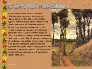 Мотив викликання милого чарами
Шевченко міг, зокрема, запозичити з
народної пісні «При березі, при морі…»,
відомої йому зі збірки «Малороссийские
песни, изданные М. Максимовичем»
Мотив перетворення дівчини в тополю
генетично йде від поширеної в багатьох
варіантах пісні «Оженила мати неволею
сина…», в якій зла свекруха обертає нелюбу
невістку в тополю. Цю пісню поет згадував у
«Перебенді», де кобзар співає «про тополю,
лиху долю». Напевно, Шевченкові був
відомий народний переказ про дівчину, яка,
чекаючи повернення милого, перетворилася
в тополю (переказ пов’язаний з обрядом
«вести тополю»).

 