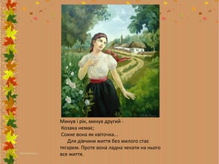 Минув і рік, минув другий Козака немає;
Сохне вона як квіточка...
Для дівчини життя без милого стає
тягарем. Проте вона ладна чекати на нього
все життя.

 