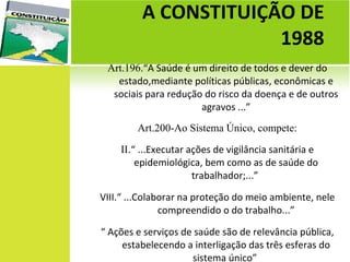 Art.196. “A Saúde é um direito de todos e dever do estado,mediante políticas públicas, econômicas e sociais para redução do risco da doença e de outros agravos ...” Art.200-Ao Sistema Único, compete: II . “ ...Executar ações de vigilância sanitária e epidemiológica, bem como as de saúde do trabalhador;...”  VIII.“ ...Colaborar na proteção do meio ambiente, nele compreendido o do trabalho...” “  Ações e serviços de saúde são de relevância pública, estabelecendo a interligação das três esferas do sistema único”  A CONSTITUIÇÃO DE  1988  