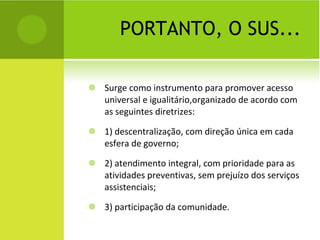 PORTANTO, O SUS... Surge como instrumento para promover acesso  universal e igualitário,organizado de acordo com as seguintes diretrizes: 1) descentralização, com direção única em cada esfera de governo; 2) atendimento integral, com prioridade para as atividades preventivas, sem prejuízo dos serviços assistenciais; 3) participação da comunidade. 
